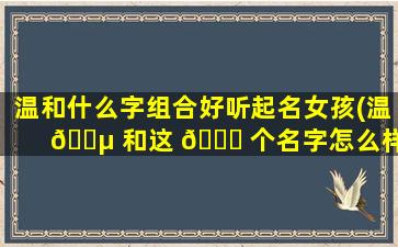 温和什么字组合好听起名女孩(温 🐵 和这 🐞 个名字怎么样)